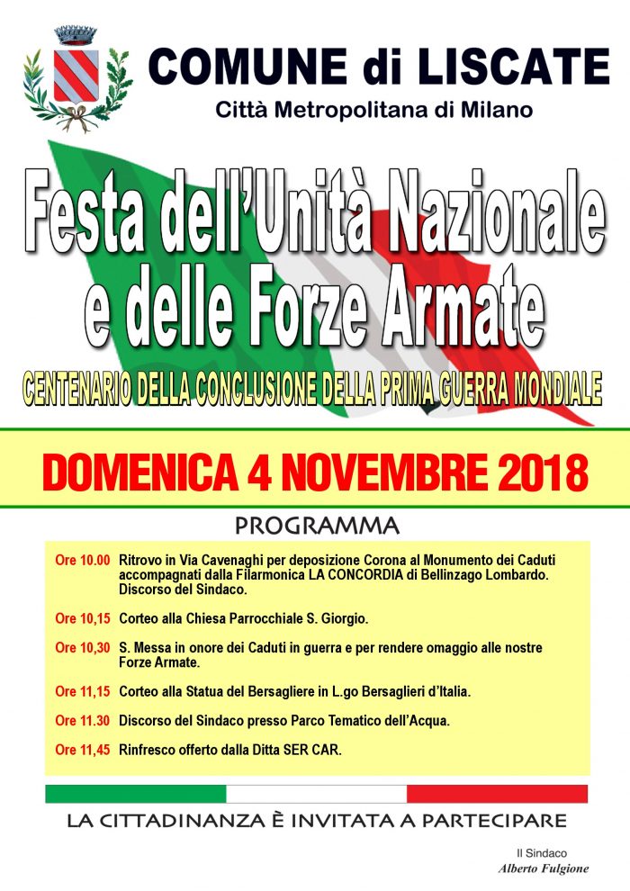 Festa dell'Unità Nazionale e delle Forze Armate Centenario della conclusione della Prima Guerra Mondiale domenica 4 novembre Ore 10,00 Ritrovo in Via Cavenaghi per deposizione Corona al Monumento dei Caduti accompagnati dalla Filarmonica LA CONCORDIA di Bellinzago Lombardo. Discorso del Sindaco. Ore 10,15 Corteo alla Chiesa Parrocchiale S. Giorgio. Ore 10,30 S. Messa in onore dei Caduti in guerra e per rendere omaggio alle nostre Forze Armate. Ore 11,15 Corteo alla Statua del Bersagliere in L.go Bersaglieri d’Italia. Ore 11,30 Discorso del Sindaco presso Parco Tematico dell’Acqua. Ore 11,45 Rinfresco offerto dalla Ditta SER CAR