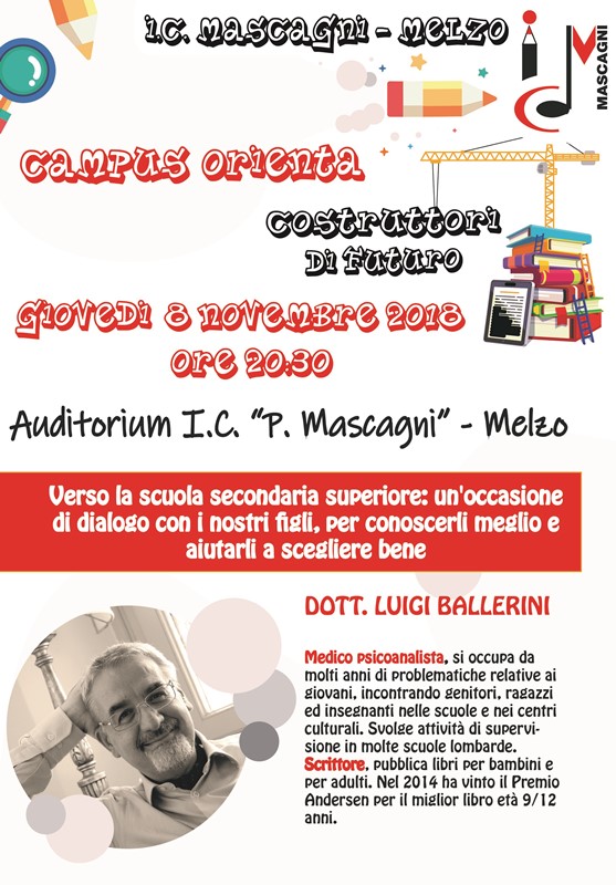 CAMPUS ORIENTA - Costruttori di futuro Verso la scuola secondaria superiore: un'occasione di dialogo con i nostri figli, per conoscerli meglio e aiutarli a crescere bene giovedì 8 novembre 2018, ore 20.30 presso l'auditorium dell'Istituto Comprensivo "P. Mascagni" di Melzo con il dott. Luigi Ballerini, medico psicoanalista e scrittore.